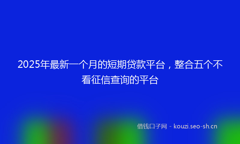 2025年最新一个月的短期贷款平台，整合五个不看征信查询的平台