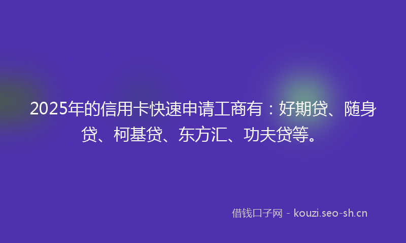 2025年的信用卡快速申请工商有：好期贷、随身贷、柯基贷、东方汇、功夫贷等。