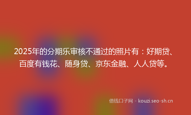 2025年的分期乐审核不通过的照片有：好期贷、百度有钱花、随身贷、京东金融、人人贷等。