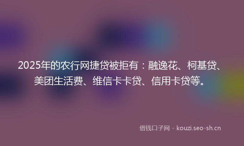 2025年的农行网捷贷被拒有：融逸花、柯基贷、美团生活费、维信卡卡贷、信用卡贷等。