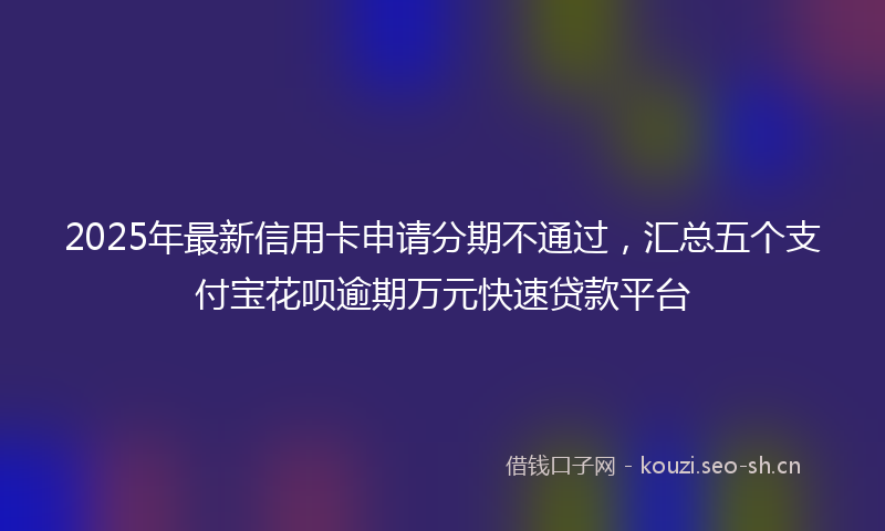 2025年最新信用卡申请分期不通过，汇总五个支付宝花呗逾期万元快速贷款平台