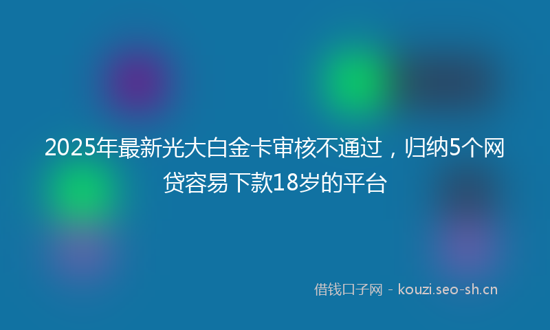 2025年最新光大白金卡审核不通过，归纳5个网贷容易下款18岁的平台