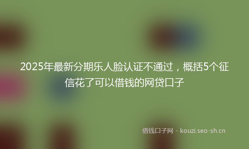 2025年最新分期乐人脸认证不通过，概括5个征信花了可以借钱的网贷口子