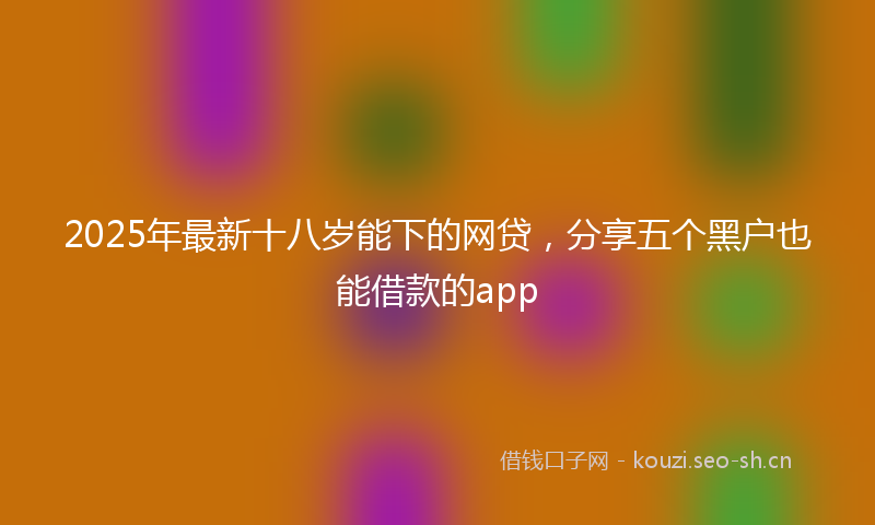 2025年最新十八岁能下的网贷，分享五个黑户也能借款的app