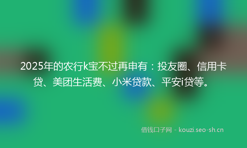 2025年的农行k宝不过再申有：投友圈、信用卡贷、美团生活费、小米贷款、平安i贷等。