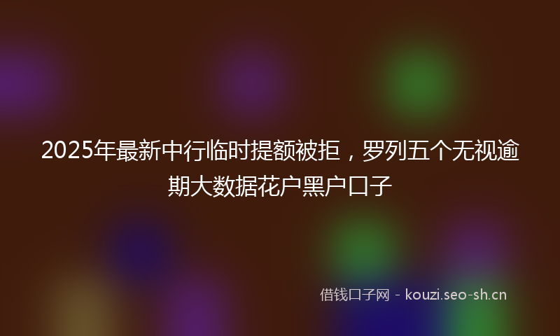 2025年最新中行临时提额被拒，罗列五个无视逾期大数据花户黑户口子