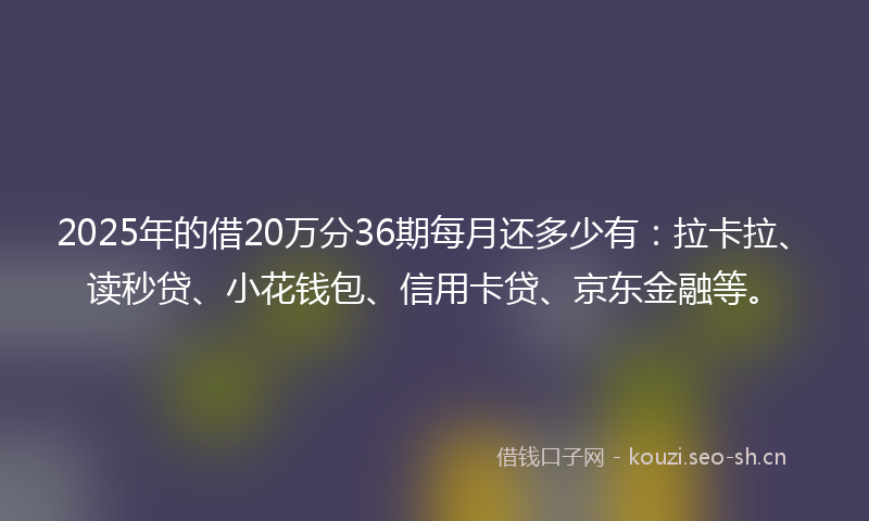 2025年的借20万分36期每月还多少有：拉卡拉、读秒贷、小花钱包、信用卡贷、京东金融等。