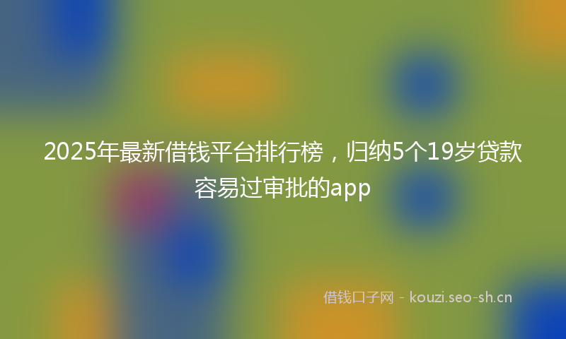 2025年最新借钱平台排行榜，归纳5个19岁贷款容易过审批的app