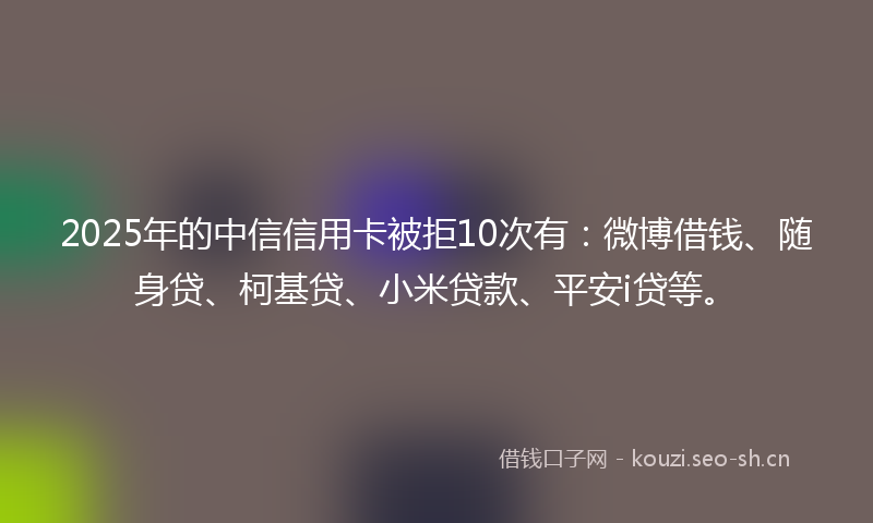 2025年的中信信用卡被拒10次有：微博借钱、随身贷、柯基贷、小米贷款、平安i贷等。