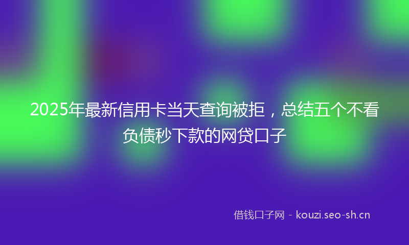 2025年最新信用卡当天查询被拒，总结五个不看负债秒下款的网贷口子