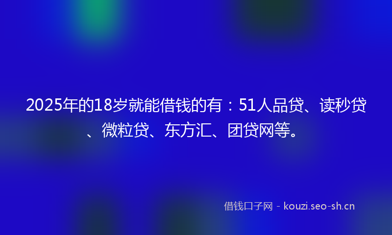 2025年的18岁就能借钱的有：51人品贷、读秒贷、微粒贷、东方汇、团贷网等。