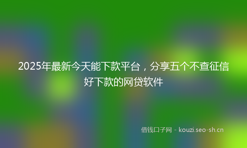 2025年最新今天能下款平台，分享五个不查征信好下款的网贷软件