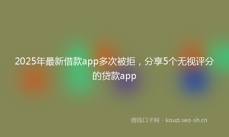 2025年最新借款app多次被拒,分享5个无视评分的贷款app