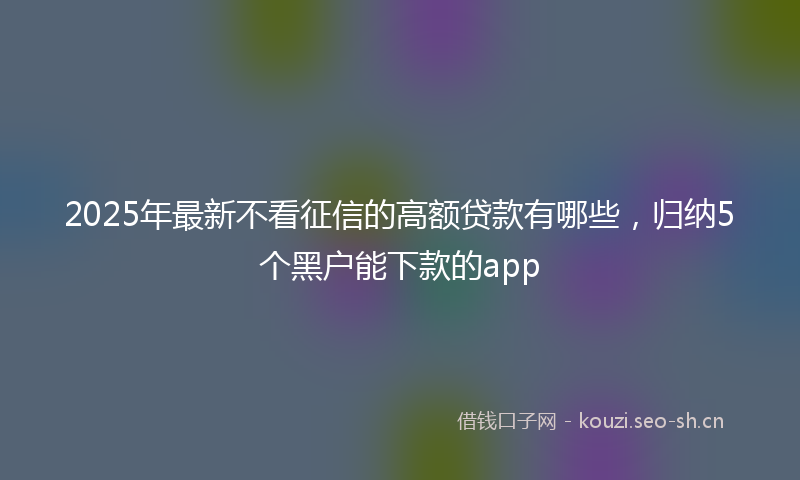 2025年最新不看征信的高额贷款有哪些，归纳5个黑户能下款的app