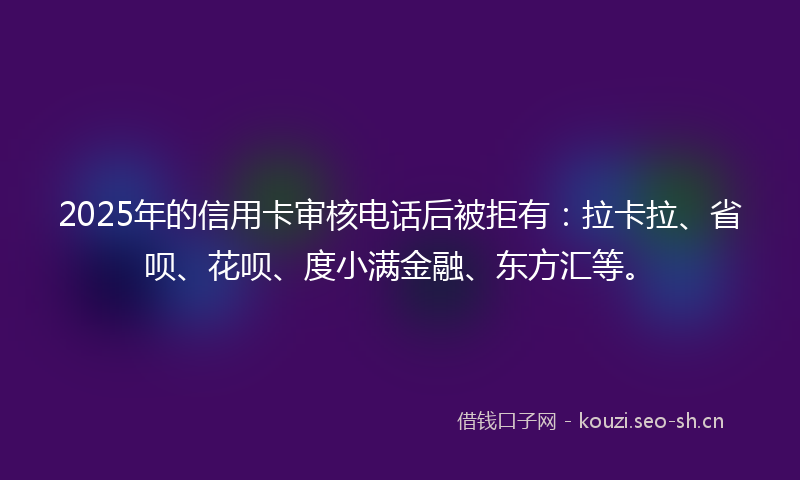 2025年的信用卡审核电话后被拒有：拉卡拉、省呗、花呗、度小满金融、东方汇等。
