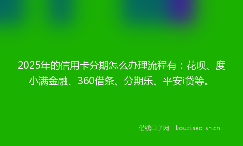 2025年的信用卡分期怎么办理流程有：花呗、度小满金融、360借条、分期乐、平安i贷等。