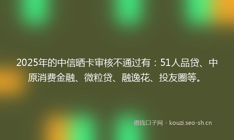 2025年的中信晒卡审核不通过有：51人品贷、中原消费金融、微粒贷、融逸花、投友圈等。