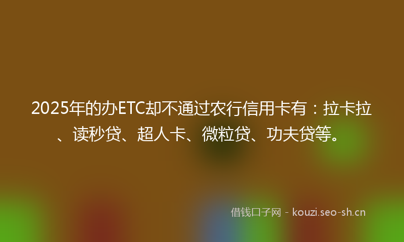 2025年的办ETC却不通过农行信用卡有：拉卡拉、读秒贷、超人卡、微粒贷、功夫贷等。