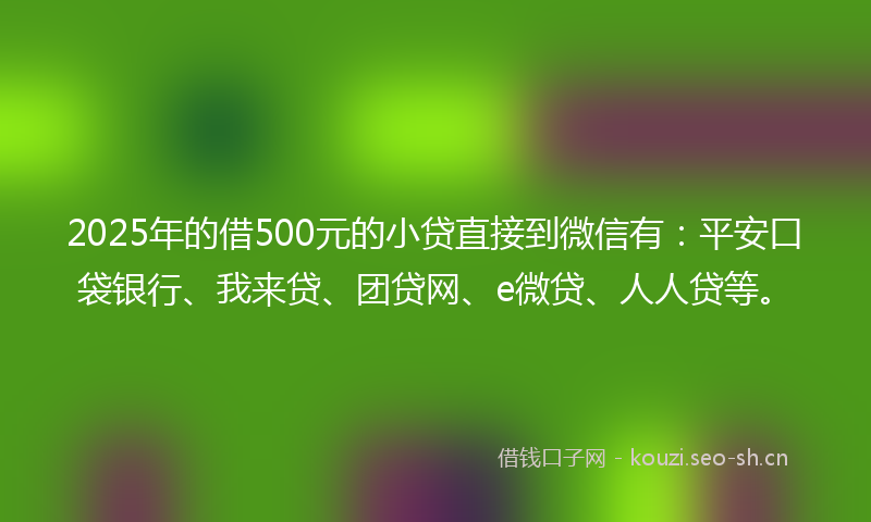 2025年的借500元的小贷直接到微信有：平安口袋银行、我来贷、团贷网、e微贷、人人贷等。