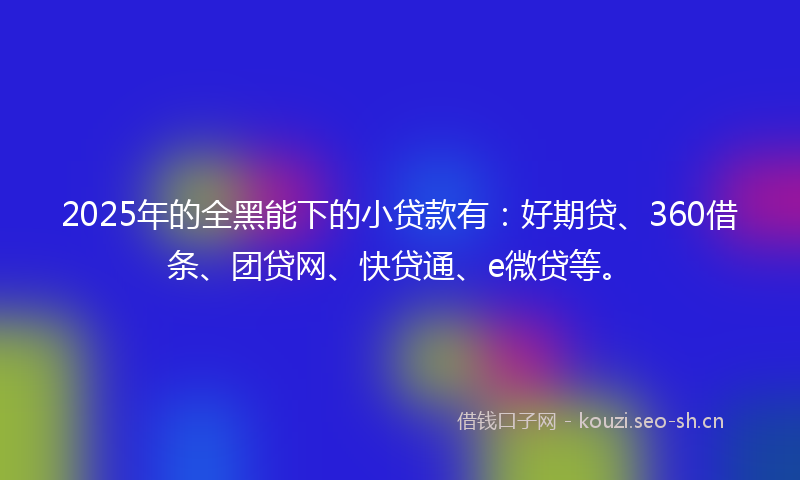 2025年的全黑能下的小贷款有：好期贷、360借条、团贷网、快贷通、e微贷等。