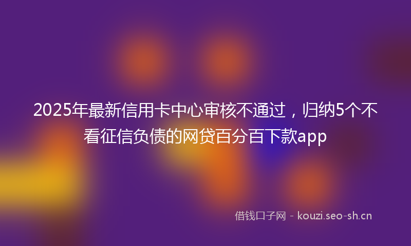 2025年最新信用卡中心审核不通过,归纳5个不看征信负债的网贷百分百下款app