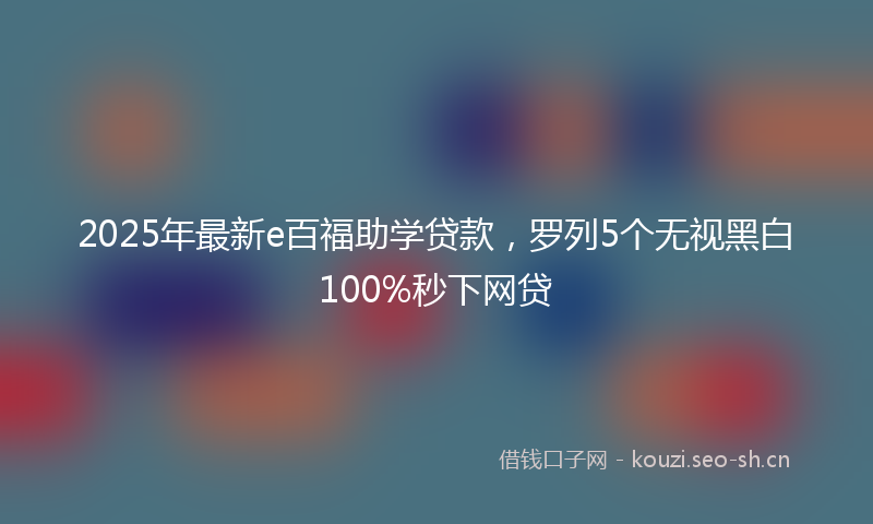 2025年最新e百福助学贷款，罗列5个无视黑白100%秒下网贷