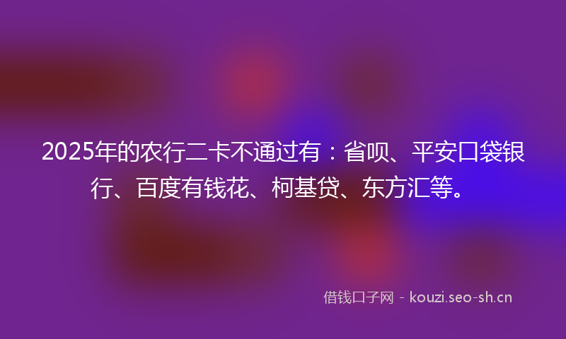2025年的农行二卡不通过有：省呗、平安口袋银行、百度有钱花、柯基贷、东方汇等。