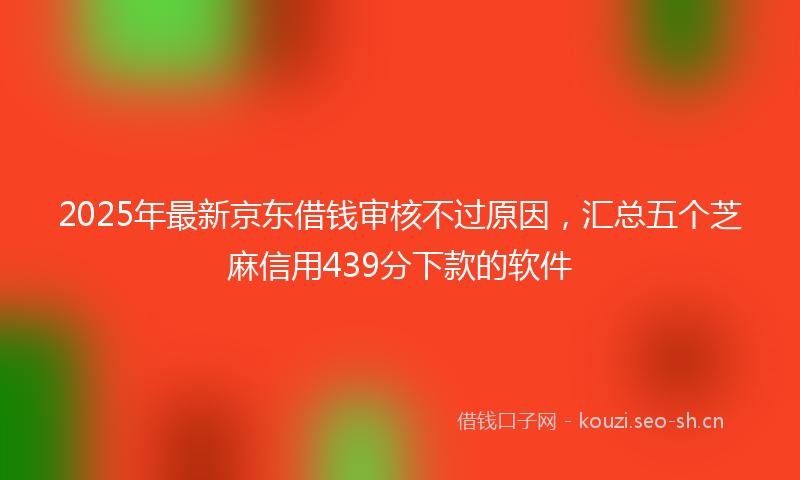 2025年最新京东借钱审核不过原因，汇总五个芝麻信用439分下款的软件