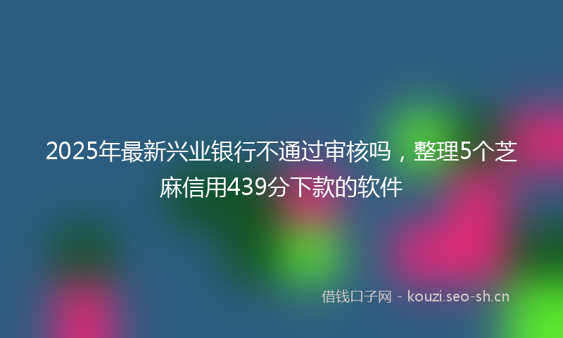 2025年最新兴业银行不通过审核吗，整理5个芝麻信用439分下款的软件