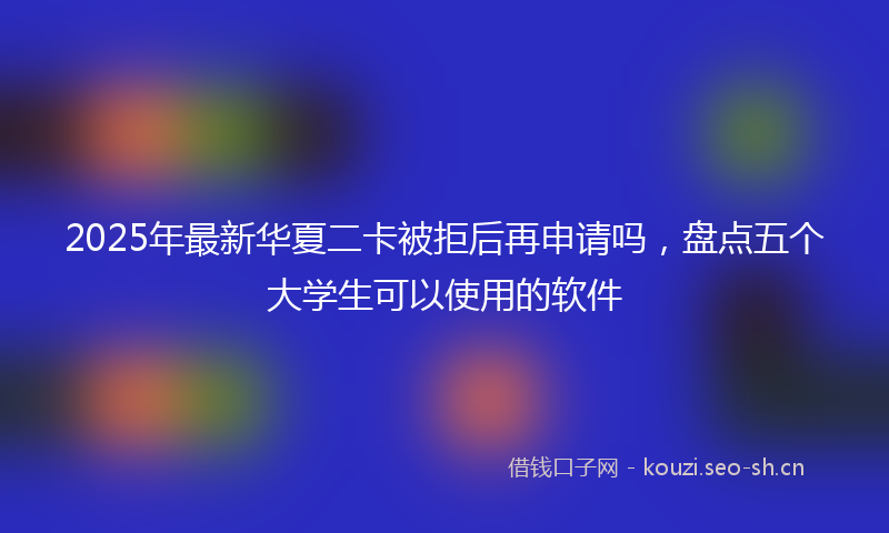 2025年最新华夏二卡被拒后再申请吗，盘点五个大学生可以使用的软件