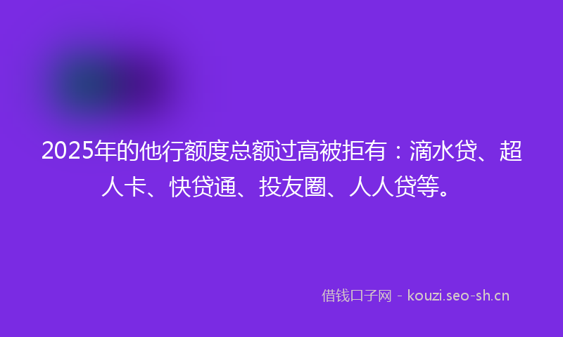 2025年的他行额度总额过高被拒有：滴水贷、超人卡、快贷通、投友圈、人人贷等。