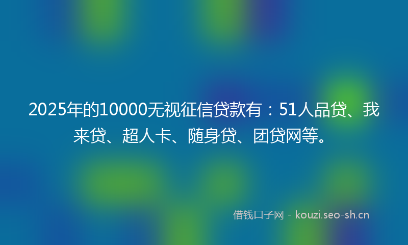 2025年的10000无视征信贷款有：51人品贷、我来贷、超人卡、随身贷、团贷网等。