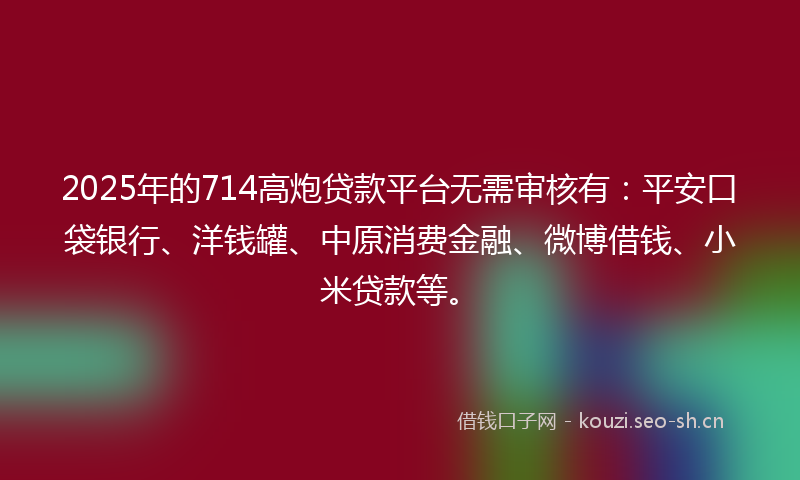 2025年的714高炮贷款平台无需审核有：平安口袋银行、洋钱罐、中原消费金融、微博借钱、小米贷款等。