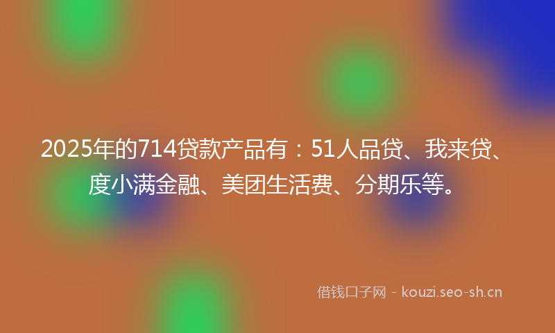 2025年的714贷款产品有：51人品贷、我来贷、度小满金融、美团生活费、分期乐等。