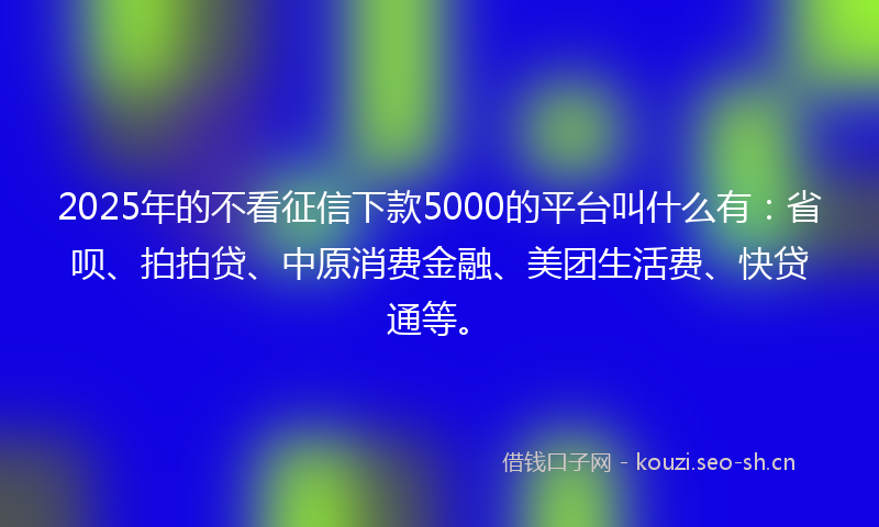 2025年的不看征信下款5000的平台叫什么有：省呗、拍拍贷、中原消费金融、美团生活费、快贷通等。