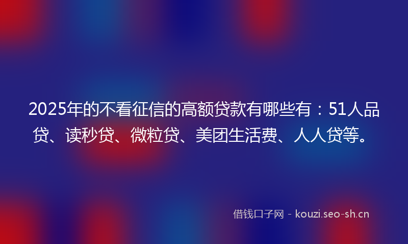 2025年的不看征信的高额贷款有哪些有：51人品贷、读秒贷、微粒贷、美团生活费、人人贷等。