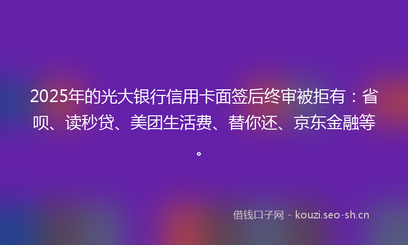 2025年的光大银行信用卡面签后终审被拒有：省呗、读秒贷、美团生活费、替你还、京东金融等。