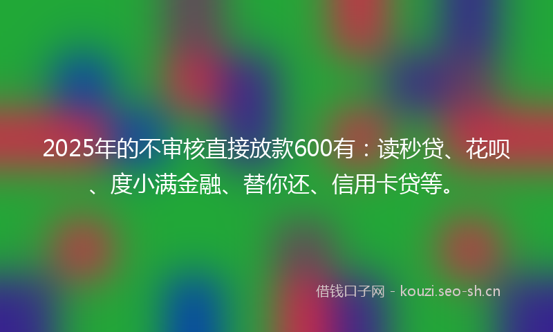 2025年的不审核直接放款600有：读秒贷、花呗、度小满金融、替你还、信用卡贷等。