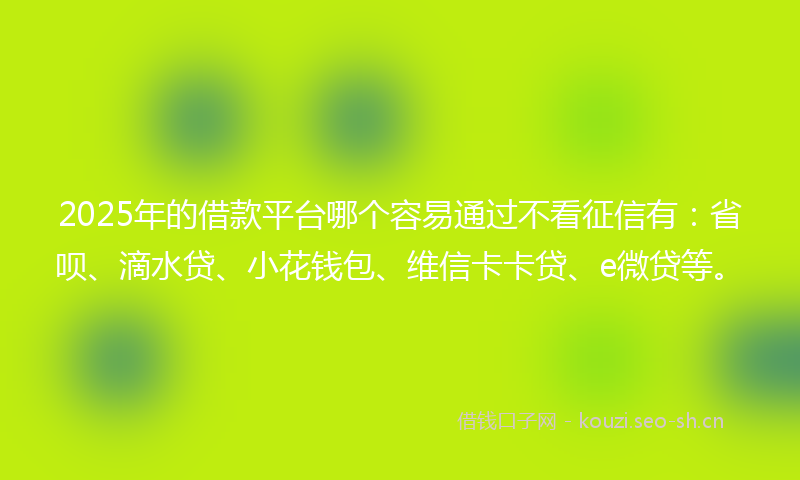 2025年的借款平台哪个容易通过不看征信有：省呗、滴水贷、小花钱包、维信卡卡贷、e微贷等。