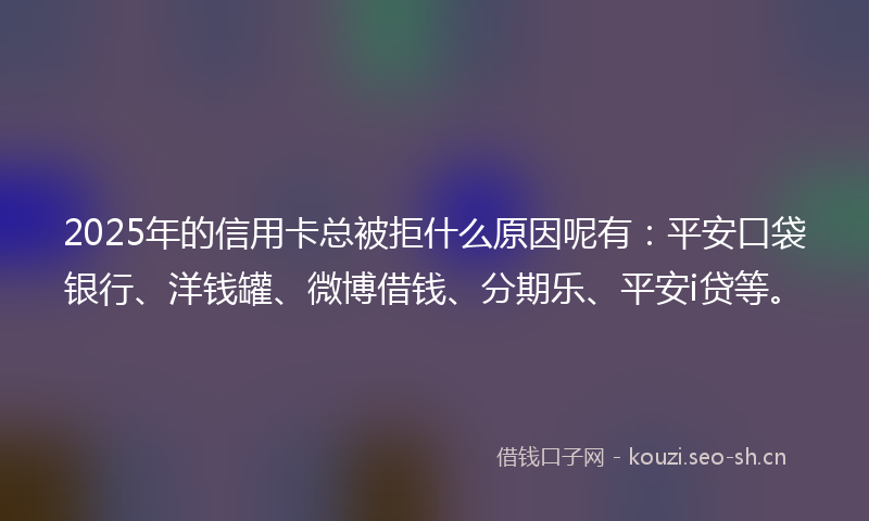 2025年的信用卡总被拒什么原因呢有：平安口袋银行、洋钱罐、微博借钱、分期乐、平安i贷等。