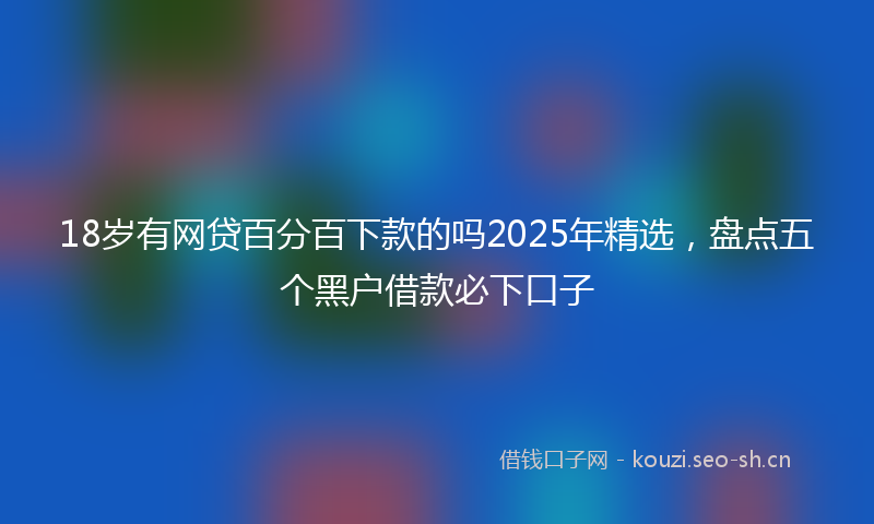 18岁有网贷百分百下款的吗2025年精选，盘点五个黑户借款必下口子
