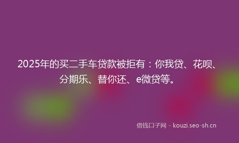 2025年的买二手车贷款被拒有：你我贷、花呗、分期乐、替你还、e微贷等。