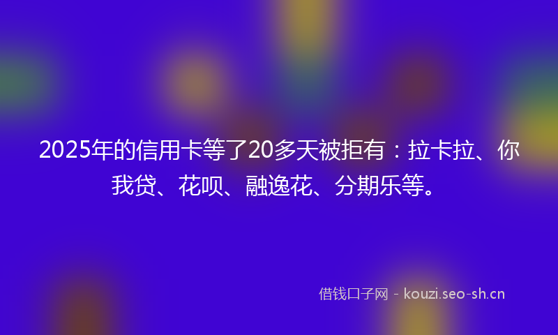 2025年的信用卡等了20多天被拒有：拉卡拉、你我贷、花呗、融逸花、分期乐等。