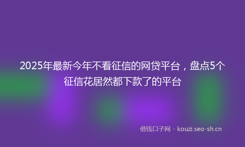 2025年最新今年不看征信的网贷平台，盘点5个征信花居然都下款了的平台