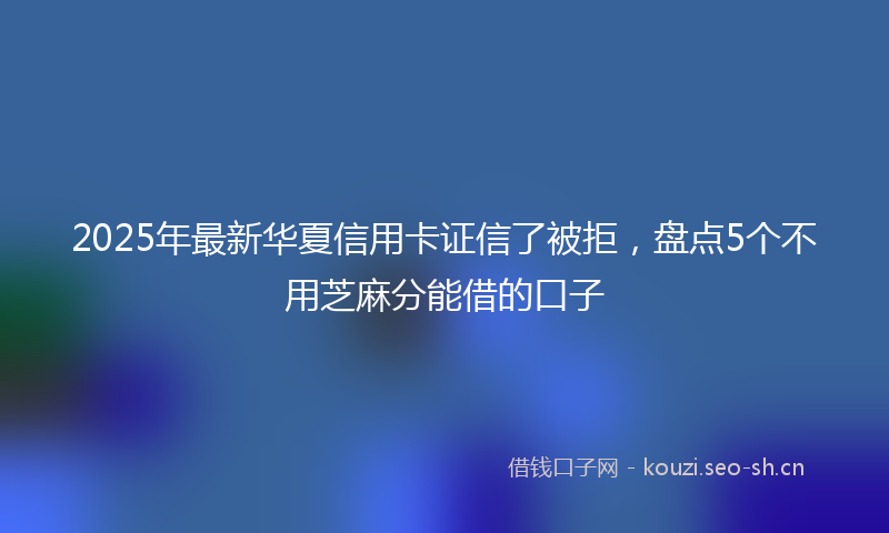 2025年最新华夏信用卡证信了被拒，盘点5个不用芝麻分能借的口子