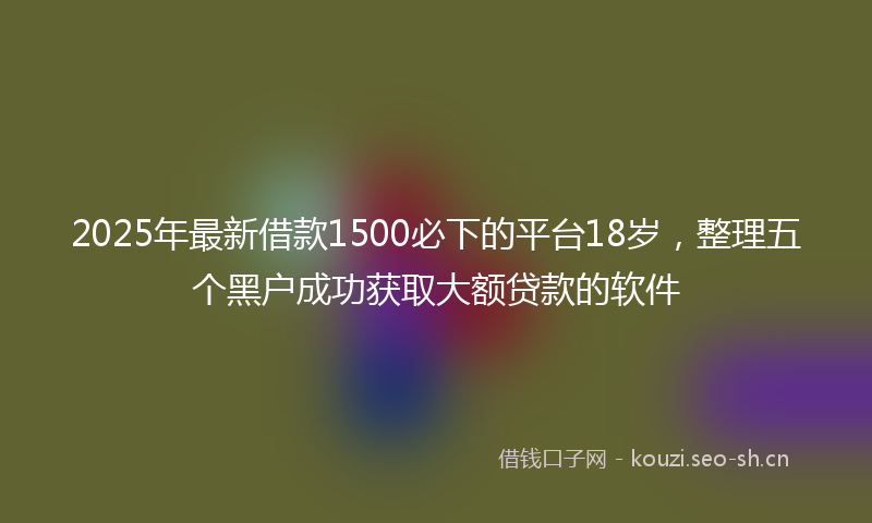 2025年最新借款1500必下的平台18岁，整理五个黑户成功获取大额贷款的软件