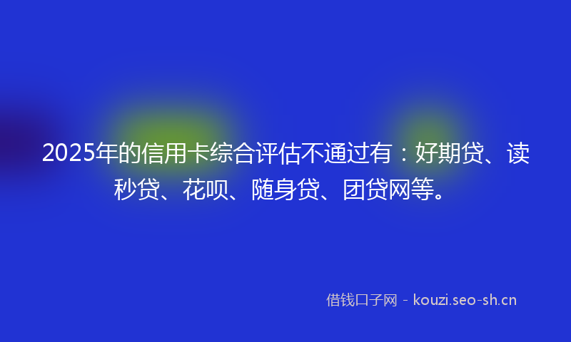 2025年的信用卡综合评估不通过有：好期贷、读秒贷、花呗、随身贷、团贷网等。