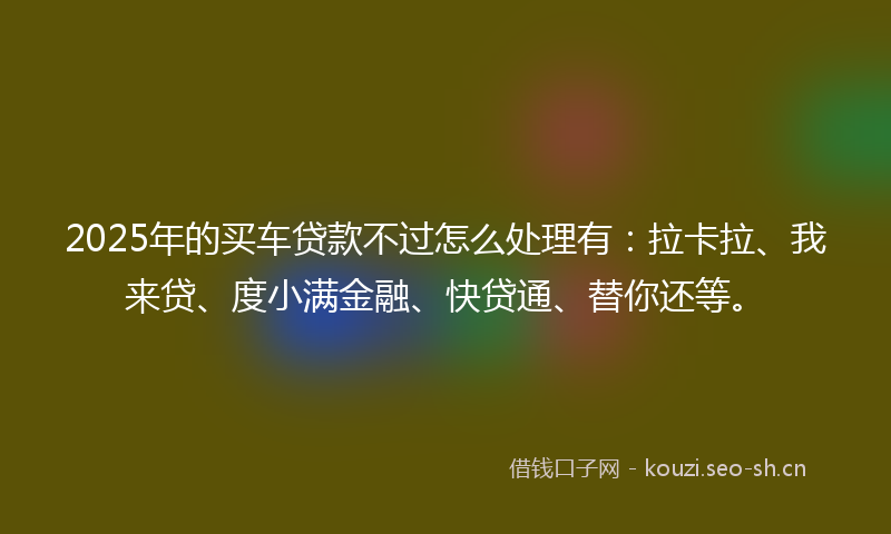 2025年的买车贷款不过怎么处理有：拉卡拉、我来贷、度小满金融、快贷通、替你还等。