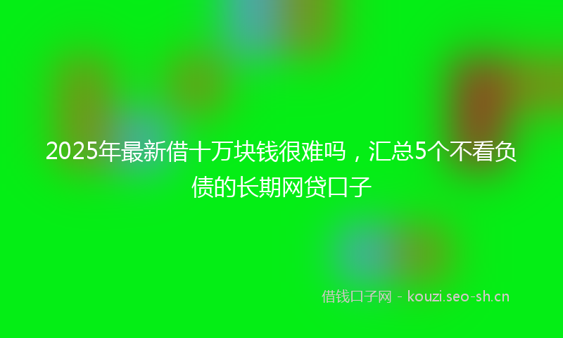 2025年最新借十万块钱很难吗,汇总5个不看负债的长期网贷口子