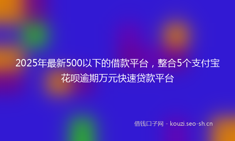 2025年最新500以下的借款平台，整合5个支付宝花呗逾期万元快速贷款平台
